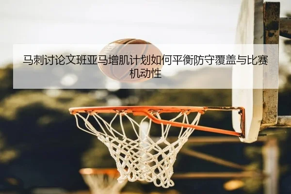 马刺讨论文班亚马增肌计划如何平衡防守覆盖与比赛机动性