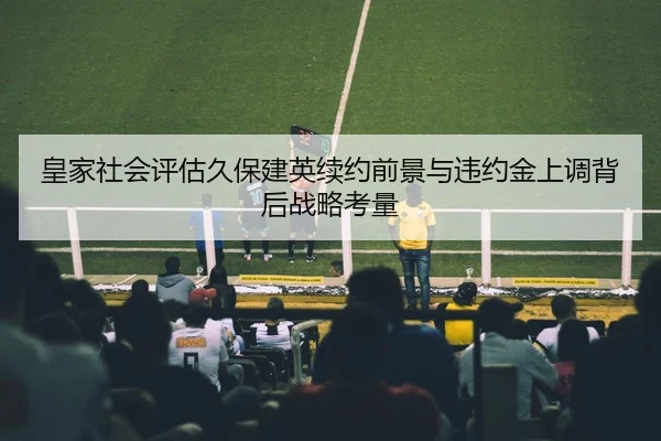皇家社会评估久保建英续约前景与违约金上调背后战略考量