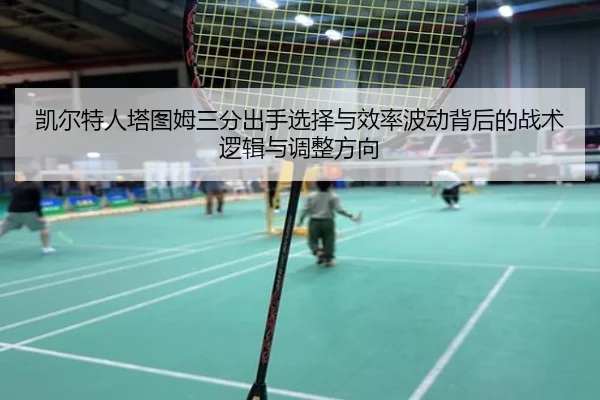 凯尔特人塔图姆三分出手选择与效率波动背后的战术逻辑与调整方向
